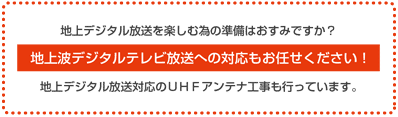 地上デジタル放送を楽しむ為の準備はおすみですか?2011年7月24日にアナログ放送は終了します。地上波デジタルテレビ放送への対応もお任せください!地上デジタル放送対応のUHFアンテナ工事も行っています。