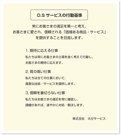 「O.Sサービスの行動基準」常にお客さまの満足を第一と考え、お客さまに愛され、信頼される「価値ある商品・サービス」を提供することを目指します。1.期待に応える仕事　私たちは常にお客さまの立場を良く考えて行動し、お客さまの期待に応えます。　2.質の高い仕事　私たちは全ての仕事において、高度な技術・サービスを提供します。　3.信頼を裏切らない仕事　私たちはお客さまの満足を常に確認し、課題があれば、速やかに対処・解決します。　株式会社　大分サービス